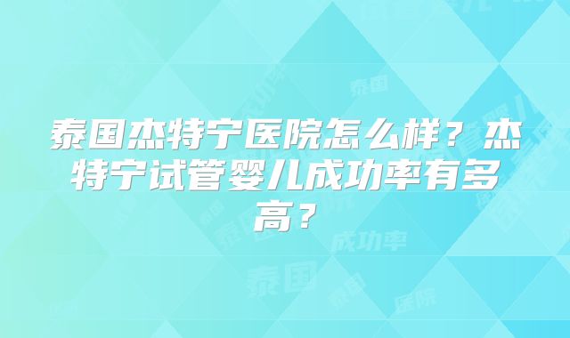 泰国杰特宁医院怎么样？杰特宁试管婴儿成功率有多高？