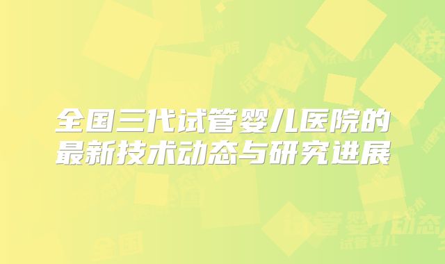 全国三代试管婴儿医院的最新技术动态与研究进展