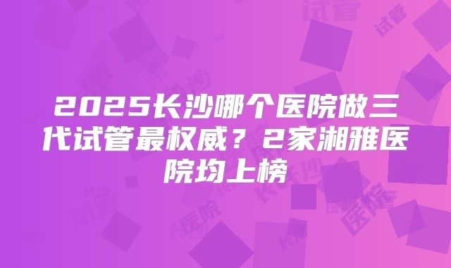 2025长沙哪个医院做三代试管最权威？2家湘雅医院均上榜