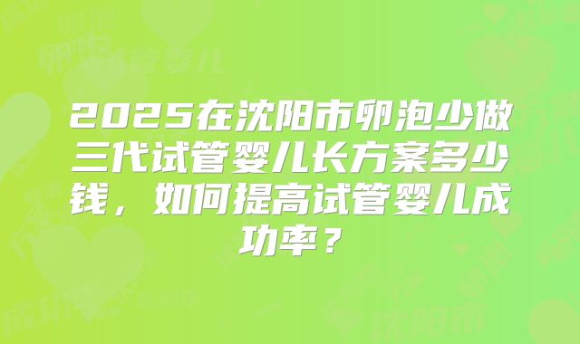 2025在沈阳市卵泡少做三代试管婴儿长方案多少钱，如何提高试管婴儿成功率？