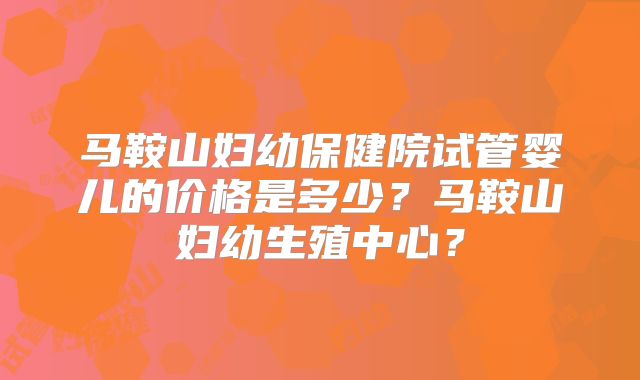 马鞍山妇幼保健院试管婴儿的价格是多少？马鞍山妇幼生殖中心？