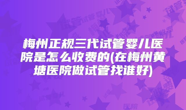 梅州正规三代试管婴儿医院是怎么收费的(在梅州黄塘医院做试管找谁好)