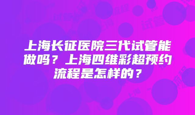 上海长征医院三代试管能做吗？上海四维彩超预约流程是怎样的？