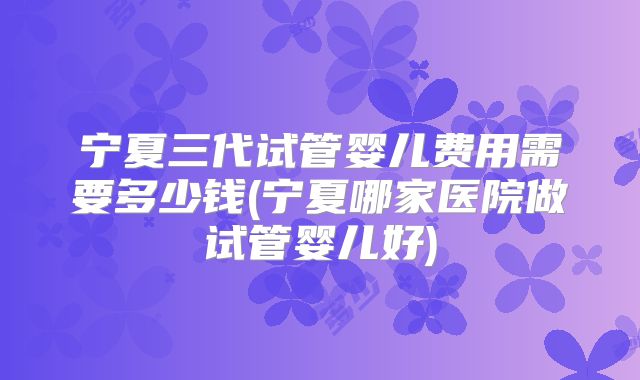 宁夏三代试管婴儿费用需要多少钱(宁夏哪家医院做试管婴儿好)