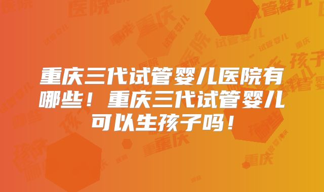 重庆三代试管婴儿医院有哪些！重庆三代试管婴儿可以生孩子吗！