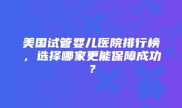 美国试管婴儿医院排行榜，选择哪家更能保障成功？
