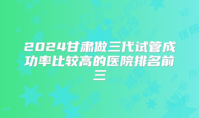 2024甘肃做三代试管成功率比较高的医院排名前三
