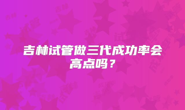 吉林试管做三代成功率会高点吗？