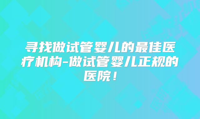 寻找做试管婴儿的最佳医疗机构-做试管婴儿正规的医院!