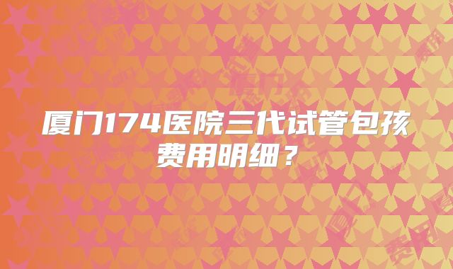 厦门174医院三代试管包孩费用明细？