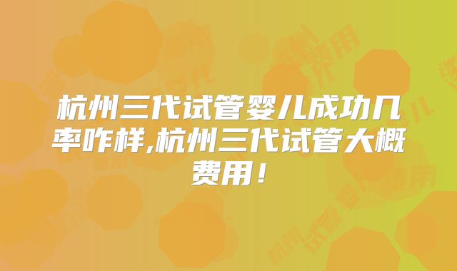 杭州三代试管婴儿成功几率咋样,杭州三代试管大概费用！