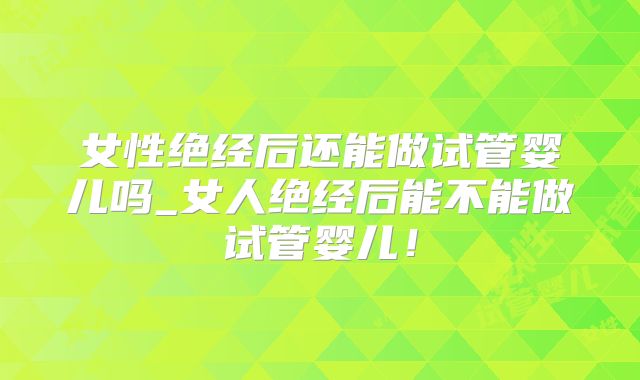 女性绝经后还能做试管婴儿吗_女人绝经后能不能做试管婴儿！