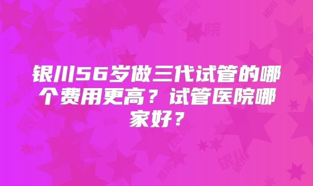 银川56岁做三代试管的哪个费用更高？试管医院哪家好？