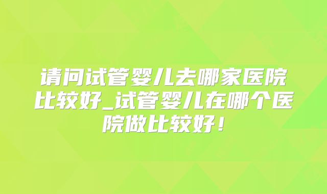 请问试管婴儿去哪家医院比较好_试管婴儿在哪个医院做比较好!