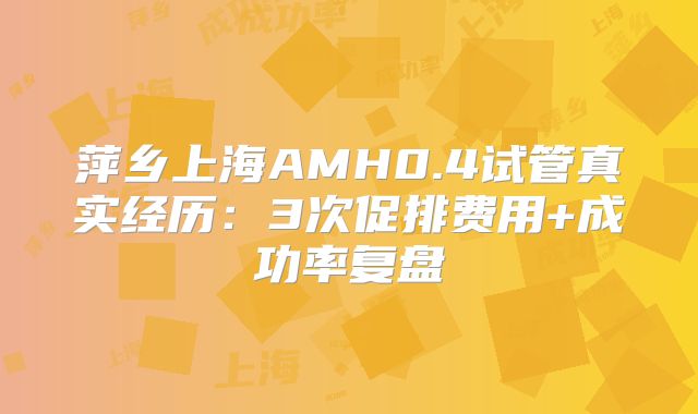 萍乡上海AMH0.4试管真实经历：3次促排费用+成功率复盘