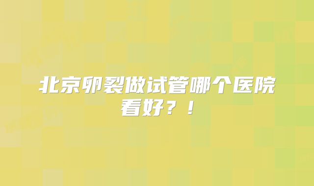 北京卵裂做试管哪个医院看好？!