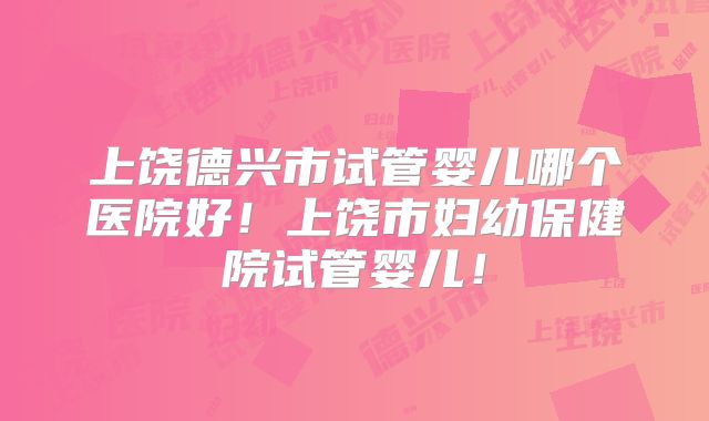 上饶德兴市试管婴儿哪个医院好！上饶市妇幼保健院试管婴儿！