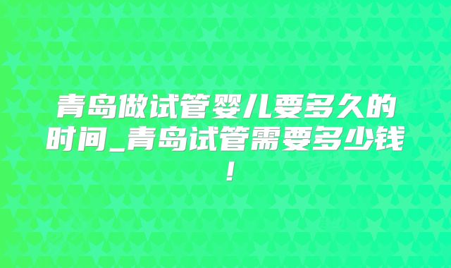 青岛做试管婴儿要多久的时间_青岛试管需要多少钱！