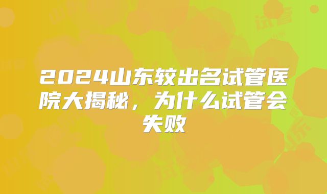 2024山东较出名试管医院大揭秘，为什么试管会失败