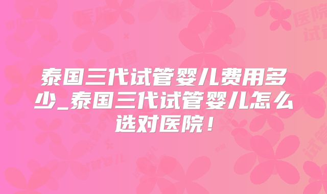 泰国三代试管婴儿费用多少_泰国三代试管婴儿怎么选对医院！