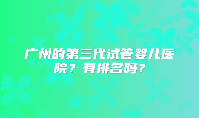 广州的第三代试管婴儿医院？有排名吗？