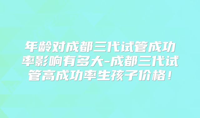 年龄对成都三代试管成功率影响有多大-成都三代试管高成功率生孩子价格!