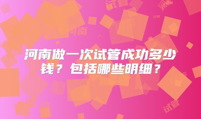 河南做一次试管成功多少钱？包括哪些明细？