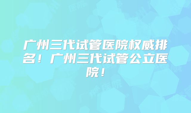 广州三代试管医院权威排名!广州三代试管公立医院!