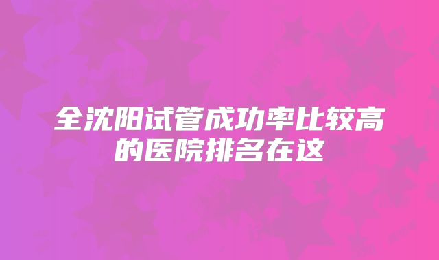 全沈阳试管成功率比较高的医院排名在这
