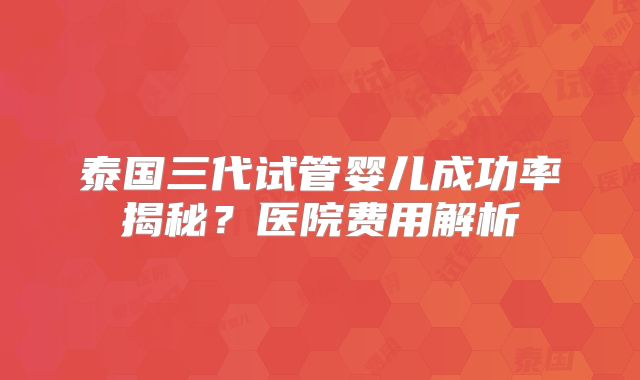 泰国三代试管婴儿成功率揭秘？医院费用解析