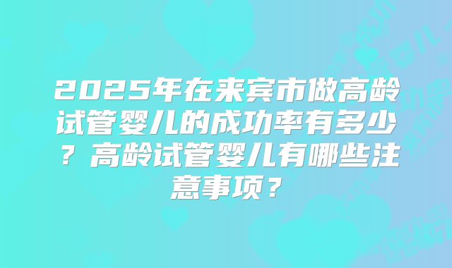 2025年在来宾市做高龄试管婴儿的成功率有多少？高龄试管婴儿有哪些注意事项？