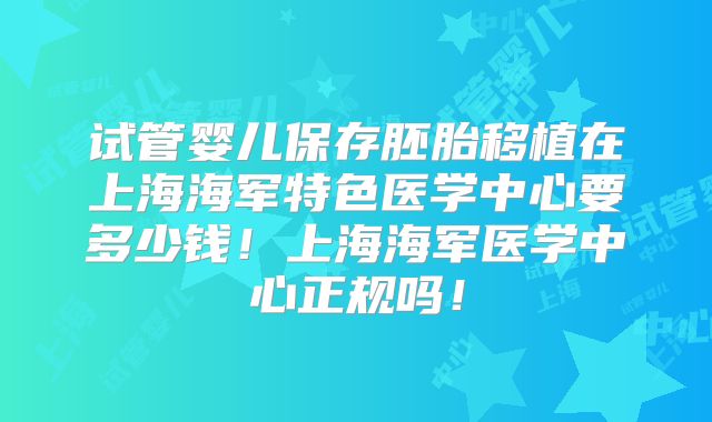 试管婴儿保存胚胎移植在上海海军特色医学中心要多少钱！上海海军医学中心正规吗！