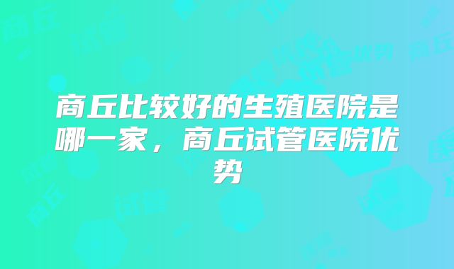 商丘比较好的生殖医院是哪一家，商丘试管医院优势