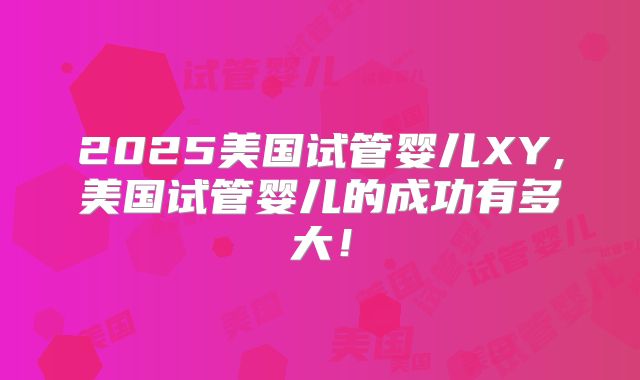 2025美国试管婴儿XY,美国试管婴儿的成功有多大!