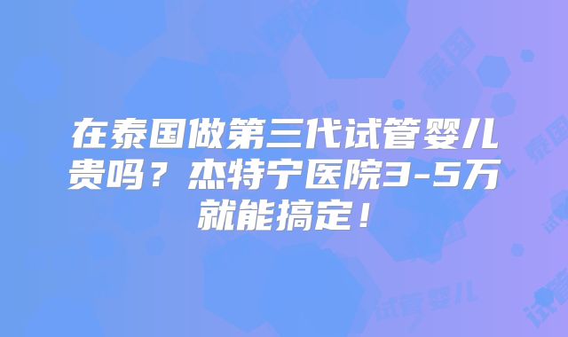 在泰国做第三代试管婴儿贵吗?杰特宁医院3-5万就能搞定!