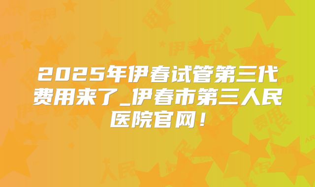 2025年伊春试管第三代费用来了_伊春市第三人民医院官网！
