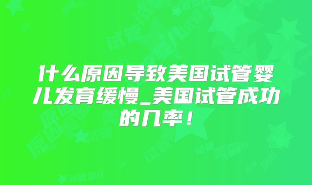 什么原因导致美国试管婴儿发育缓慢_美国试管成功的几率！