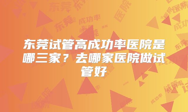 东莞试管高成功率医院是哪三家?去哪家医院做试管好