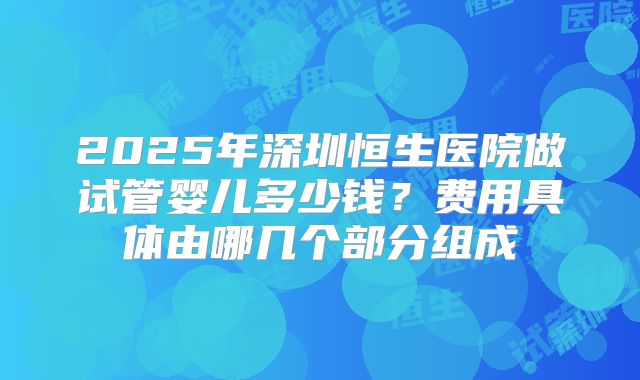 2025年深圳恒生医院做试管婴儿多少钱？费用具体由哪几个部分组成