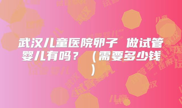 武汉儿童医院卵子 做试管婴儿有吗？（需要多少钱）