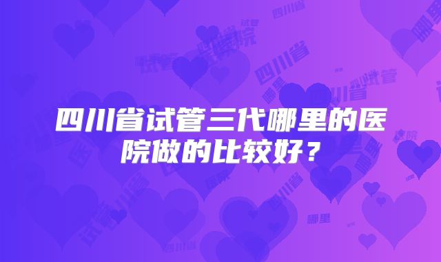 四川省试管三代哪里的医院做的比较好？