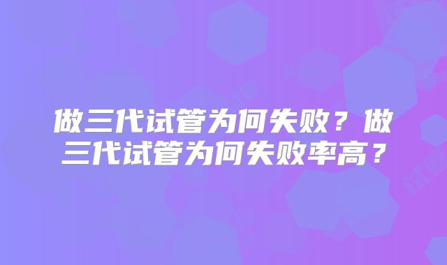 做三代试管为何失败？做三代试管为何失败率高？