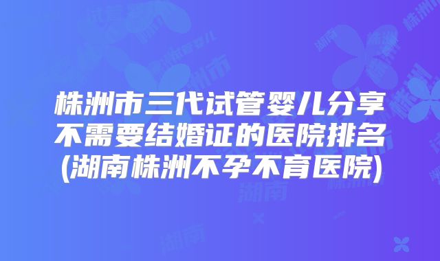 株洲市三代试管婴儿分享不需要结婚证的医院排名(湖南株洲不孕不育医院)