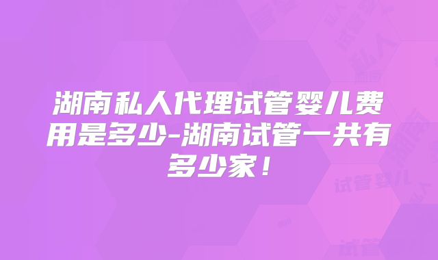 湖南私人代理试管婴儿费用是多少-湖南试管一共有多少家!