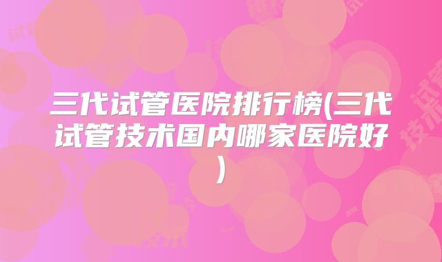 三代试管医院排行榜(三代试管技术国内哪家医院好)