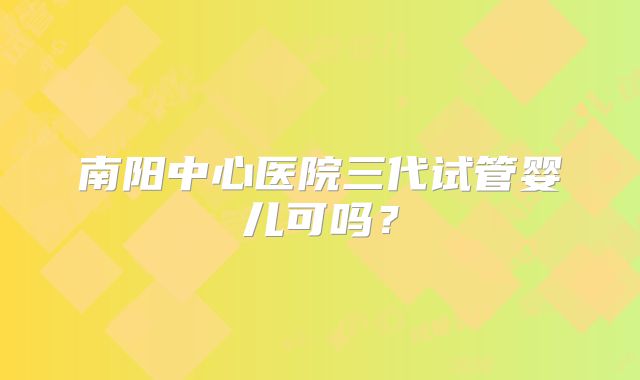 南阳中心医院三代试管婴儿可吗?