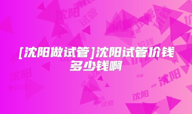 [沈阳做试管]沈阳试管价钱多少钱啊