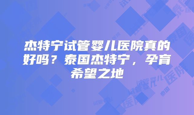 杰特宁试管婴儿医院真的好吗？泰国杰特宁，孕育希望之地