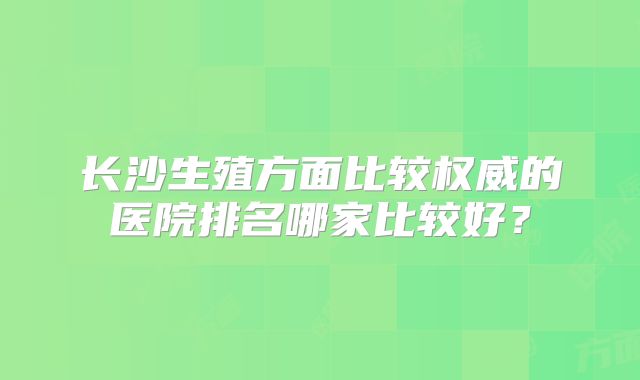 长沙生殖方面比较权威的医院排名哪家比较好？