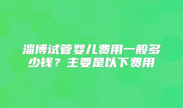 淄博试管婴儿费用一般多少钱?主要是以下费用